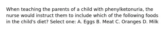 When teaching the parents of a child with phenylketonuria, the nurse would instruct them to include which of the following foods in the child's diet? Select one: A. Eggs B. Meat C. Oranges D. Milk