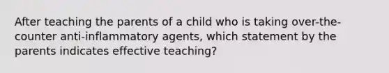 After teaching the parents of a child who is taking over-the-counter anti-inflammatory agents, which statement by the parents indicates effective teaching?