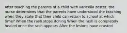 After teaching the parents of a child with varicella zoster, the nurse determines that the parents have understood the teaching when they state that their child can return to school at which time? When the rash stops itching When the rash is completely healed once the rash appears After the lesions have crusted