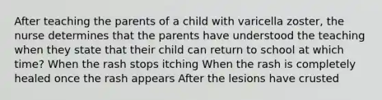 After teaching the parents of a child with varicella zoster, the nurse determines that the parents have understood the teaching when they state that their child can return to school at which time? When the rash stops itching When the rash is completely healed once the rash appears After the lesions have crusted