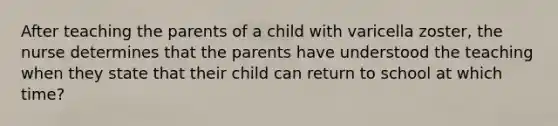 After teaching the parents of a child with varicella zoster, the nurse determines that the parents have understood the teaching when they state that their child can return to school at which time?