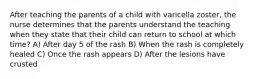 After teaching the parents of a child with varicella zoster, the nurse determines that the parents understand the teaching when they state that their child can return to school at which time? A) After day 5 of the rash B) When the rash is completely healed C) Once the rash appears D) After the lesions have crusted