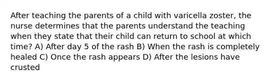 After teaching the parents of a child with varicella zoster, the nurse determines that the parents understand the teaching when they state that their child can return to school at which time? A) After day 5 of the rash B) When the rash is completely healed C) Once the rash appears D) After the lesions have crusted