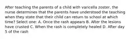 After teaching the parents of a child with varicella zoster, the nurse determines that the parents have understood the teaching when they state that their child can return to school at which time? Select one: A. Once the rash appears B. After the lesions have crusted C. When the rash is completely healed D. After day 5 of the rash