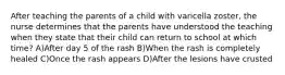 After teaching the parents of a child with varicella zoster, the nurse determines that the parents have understood the teaching when they state that their child can return to school at which time? A)After day 5 of the rash B)When the rash is completely healed C)Once the rash appears D)After the lesions have crusted