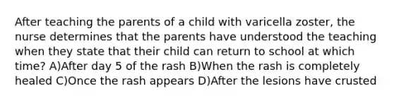 After teaching the parents of a child with varicella zoster, the nurse determines that the parents have understood the teaching when they state that their child can return to school at which time? A)After day 5 of the rash B)When the rash is completely healed C)Once the rash appears D)After the lesions have crusted