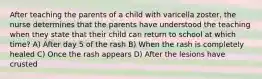 After teaching the parents of a child with varicella zoster, the nurse determines that the parents have understood the teaching when they state that their child can return to school at which time? A) After day 5 of the rash B) When the rash is completely healed C) Once the rash appears D) After the lesions have crusted