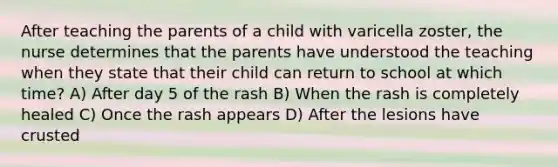 After teaching the parents of a child with varicella zoster, the nurse determines that the parents have understood the teaching when they state that their child can return to school at which time? A) After day 5 of the rash B) When the rash is completely healed C) Once the rash appears D) After the lesions have crusted