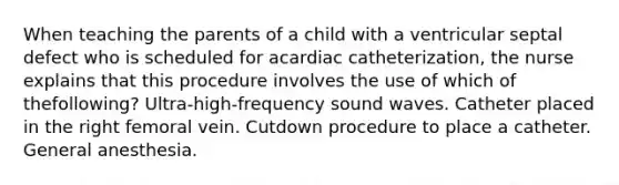 When teaching the parents of a child with a ventricular septal defect who is scheduled for acardiac catheterization, the nurse explains that this procedure involves the use of which of thefollowing? Ultra-high-frequency sound waves. Catheter placed in the right femoral vein. Cutdown procedure to place a catheter. General anesthesia.