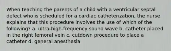 When teaching the parents of a child with a ventricular septal defect who is scheduled for a cardiac catheterization, the nurse explains that this procedure involves the use of which of the following? a. ultra-high-frequency sound wave b. catheter placed in the right femoral vein c. cutdown procedure to place a catheter d. general anesthesia