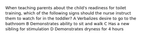 When teaching parents about the child's readiness for toilet training, which of the following signs should the nurse instruct them to watch for in the toddler? A Verbalizes desire to go to the bathroom B Demonstrates ability to sit and walk C Has a new sibling for stimulation D Demonstrates dryness for 4 hours