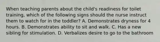 When teaching parents about the child's readiness for toilet training, which of the following signs should the nurse instruct them to watch for in the toddler? A. Demonstrates dryness for 4 hours. B. Demonstrates ability to sit and walk. C. Has a new sibling for stimulation. D. Verbalizes desire to go to the bathroom