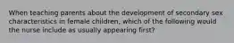 When teaching parents about the development of secondary sex characteristics in female children, which of the following would the nurse include as usually appearing first?