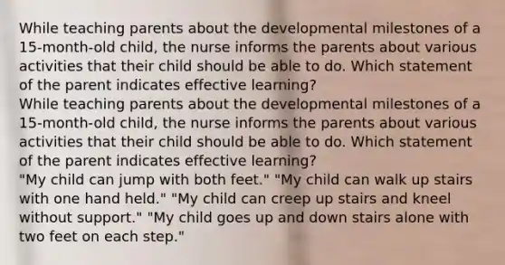 While teaching parents about the developmental milestones of a 15-month-old child, the nurse informs the parents about various activities that their child should be able to do. Which statement of the parent indicates effective learning? While teaching parents about the developmental milestones of a 15-month-old child, the nurse informs the parents about various activities that their child should be able to do. Which statement of the parent indicates effective learning? "My child can jump with both feet." "My child can walk up stairs with one hand held." "My child can creep up stairs and kneel without support." "My child goes up and down stairs alone with two feet on each step."