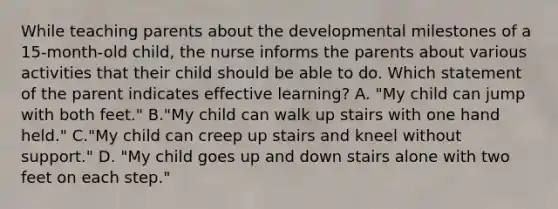 While teaching parents about the developmental milestones of a 15-month-old child, the nurse informs the parents about various activities that their child should be able to do. Which statement of the parent indicates effective learning? A. "My child can jump with both feet." B."My child can walk up stairs with one hand held." C."My child can creep up stairs and kneel without support." D. "My child goes up and down stairs alone with two feet on each step."