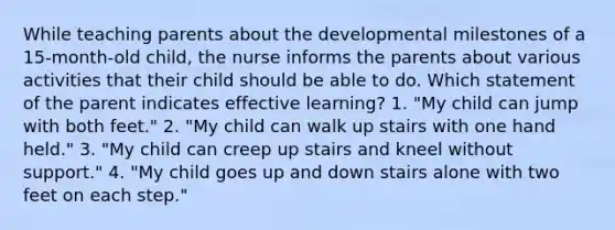 While teaching parents about the developmental milestones of a 15-month-old child, the nurse informs the parents about various activities that their child should be able to do. Which statement of the parent indicates effective learning? 1. "My child can jump with both feet." 2. "My child can walk up stairs with one hand held." 3. "My child can creep up stairs and kneel without support." 4. "My child goes up and down stairs alone with two feet on each step."