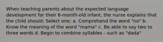 When teaching parents about the expected language development for their 6-month-old infant, the nurse explains that the child should: Select one: a. Comprehend the word "no" b. Know the meaning of the word "mama" c. Be able to say two to three words d. Begin to combine syllables - such as "dada"