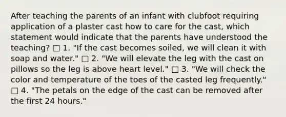 After teaching the parents of an infant with clubfoot requiring application of a plaster cast how to care for the cast, which statement would indicate that the parents have understood the teaching? □ 1. "If the cast becomes soiled, we will clean it with soap and water." □ 2. "We will elevate the leg with the cast on pillows so the leg is above heart level." □ 3. "We will check the color and temperature of the toes of the casted leg frequently." □ 4. "The petals on the edge of the cast can be removed after the first 24 hours."