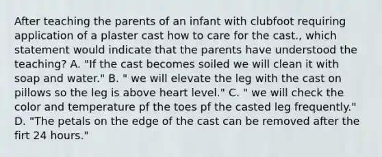 After teaching the parents of an infant with clubfoot requiring application of a plaster cast how to care for the cast., which statement would indicate that the parents have understood the teaching? A. "If the cast becomes soiled we will clean it with soap and water." B. " we will elevate the leg with the cast on pillows so the leg is above heart level." C. " we will check the color and temperature pf the toes pf the casted leg frequently." D. "The petals on the edge of the cast can be removed after the firt 24 hours."