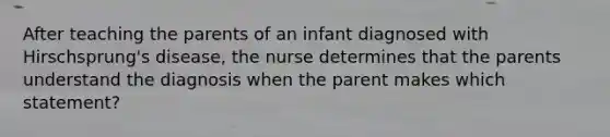 After teaching the parents of an infant diagnosed with Hirschsprung's disease, the nurse determines that the parents understand the diagnosis when the parent makes which statement?