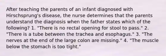 After teaching the parents of an infant diagnosed with Hirschsprung's disease, the nurse determines that the parents understand the diagnosis when the father states which of the following? 1. "There is no rectal opening for stool to pass." 2. "There is a tube between the trachea and esophagus." 3. "The nerves at the end of the large colon are missing." 4. "The muscle below the stomach is too tight."