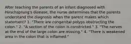 After teaching the parents of an infant diagnosed with Hirschsprung's disease, the nurse determines that the parents understand the diagnosis when the parent makes which statement? 1. "There are congenital polyps obstructing the colon." 2. "A section of the colon is constricted." 3. "The nerves at the end of the large colon are missing." 4. "There is weakened area in the colon that is inflamed."