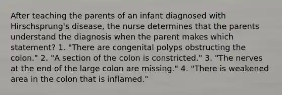 After teaching the parents of an infant diagnosed with Hirschsprung's disease, the nurse determines that the parents understand the diagnosis when the parent makes which statement? 1. "There are congenital polyps obstructing the colon." 2. "A section of the colon is constricted." 3. "The nerves at the end of the large colon are missing." 4. "There is weakened area in the colon that is inflamed."