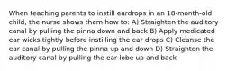 When teaching parents to instill eardrops in an 18-month-old child, the nurse shows them how to: A) Straighten the auditory canal by pulling the pinna down and back B) Apply medicated ear wicks tightly before instilling the ear drops C) Cleanse the ear canal by pulling the pinna up and down D) Straighten the auditory canal by pulling the ear lobe up and back