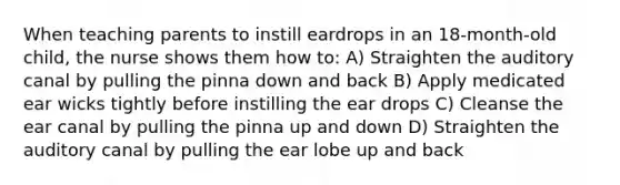 When teaching parents to instill eardrops in an 18-month-old child, the nurse shows them how to: A) Straighten the auditory canal by pulling the pinna down and back B) Apply medicated ear wicks tightly before instilling the ear drops C) Cleanse the ear canal by pulling the pinna up and down D) Straighten the auditory canal by pulling the ear lobe up and back