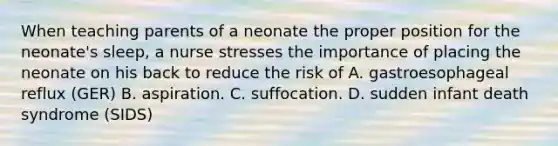 When teaching parents of a neonate the proper position for the neonate's sleep, a nurse stresses the importance of placing the neonate on his back to reduce the risk of A. gastroesophageal reflux (GER) B. aspiration. C. suffocation. D. sudden infant death syndrome (SIDS)