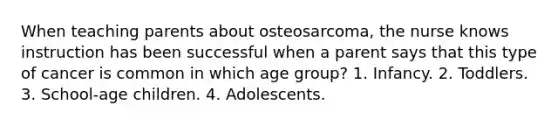 When teaching parents about osteosarcoma, the nurse knows instruction has been successful when a parent says that this type of cancer is common in which age group? 1. Infancy. 2. Toddlers. 3. School-age children. 4. Adolescents.