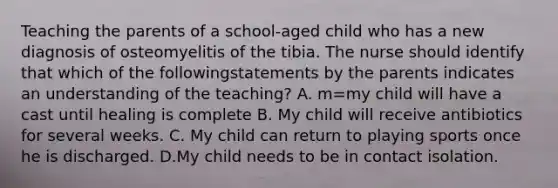 Teaching the parents of a school-aged child who has a new diagnosis of osteomyelitis of the tibia. The nurse should identify that which of the followingstatements by the parents indicates an understanding of the teaching? A. m=my child will have a cast until healing is complete B. My child will receive antibiotics for several weeks. C. My child can return to playing sports once he is discharged. D.My child needs to be in contact isolation.