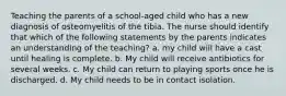 Teaching the parents of a school-aged child who has a new diagnosis of osteomyelitis of the tibia. The nurse should identify that which of the following statements by the parents indicates an understanding of the teaching? a. my child will have a cast until healing is complete. b. My child will receive antibiotics for several weeks. c. My child can return to playing sports once he is discharged. d. My child needs to be in contact isolation.