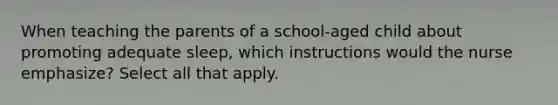 When teaching the parents of a school-aged child about promoting adequate sleep, which instructions would the nurse emphasize? Select all that apply.