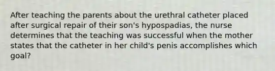 After teaching the parents about the urethral catheter placed after surgical repair of their son's hypospadias, the nurse determines that the teaching was successful when the mother states that the catheter in her child's penis accomplishes which goal?