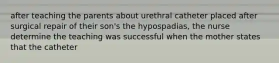 after teaching the parents about urethral catheter placed after surgical repair of their son's the hypospadias, the nurse determine the teaching was successful when the mother states that the catheter