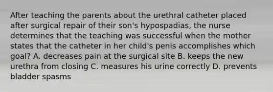 After teaching the parents about the urethral catheter placed after surgical repair of their son's hypospadias, the nurse determines that the teaching was successful when the mother states that the catheter in her child's penis accomplishes which goal? A. decreases pain at the surgical site B. keeps the new urethra from closing C. measures his urine correctly D. prevents bladder spasms