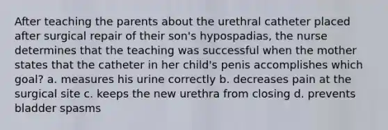 After teaching the parents about the urethral catheter placed after surgical repair of their son's hypospadias, the nurse determines that the teaching was successful when the mother states that the catheter in her child's penis accomplishes which goal? a. measures his urine correctly b. decreases pain at the surgical site c. keeps the new urethra from closing d. prevents bladder spasms