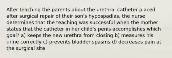 After teaching the parents about the urethral catheter placed after surgical repair of their son's hypospadias, the nurse determines that the teaching was successful when the mother states that the catheter in her child's penis accomplishes which goal? a) keeps the new urethra from closing b) measures his urine correctly c) prevents bladder spasms d) decreases pain at the surgical site