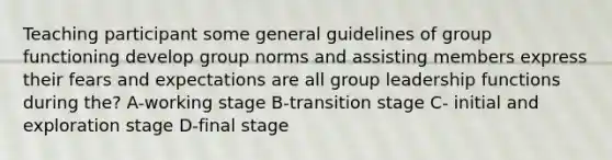 Teaching participant some general guidelines of group functioning develop group norms and assisting members express their fears and expectations are all group leadership functions during the? A-working stage B-transition stage C- initial and exploration stage D-final stage