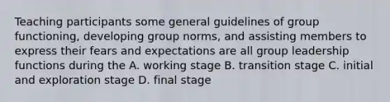 Teaching participants some general guidelines of group functioning, developing group norms, and assisting members to express their fears and expectations are all group leadership functions during the A. working stage B. transition stage C. initial and exploration stage D. final stage