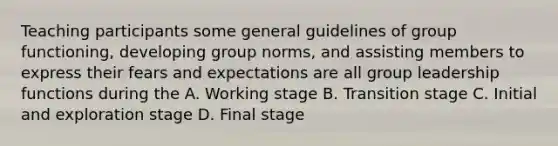 Teaching participants some general guidelines of group functioning, developing group norms, and assisting members to express their fears and expectations are all group leadership functions during the A. Working stage B. Transition stage C. Initial and exploration stage D. Final stage