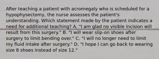 After teaching a patient with acromegaly who is scheduled for a hypophysectomy, the nurse assesses the patient's understanding. Which statement made by the patient indicates a need for additional teaching? A. "I am glad no visible incision will result from this surgery." B. "I will wear slip-on shoes after surgery to limit bending over." C. "I will no longer need to limit my fluid intake after surgery." D. "I hope I can go back to wearing size 8 shoes instead of size 12."