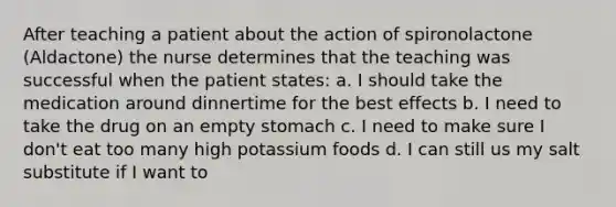 After teaching a patient about the action of spironolactone (Aldactone) the nurse determines that the teaching was successful when the patient states: a. I should take the medication around dinnertime for the best effects b. I need to take the drug on an empty stomach c. I need to make sure I don't eat too many high potassium foods d. I can still us my salt substitute if I want to