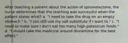 After teaching a patient about the action of spironolactone, the nurse determines that the teaching was successful when the patient states what? a. "I need to take the drug on an empty stomach." b. "I can still use my salt substitute if I want to." c. "I need to make sure I don't eat too many high-potassium foods." d. "I should take the medicine around dinnertime for the best effect."