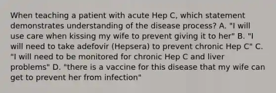 When teaching a patient with acute Hep C, which statement demonstrates understanding of the disease process? A. "I will use care when kissing my wife to prevent giving it to her" B. "I will need to take adefovir (Hepsera) to prevent chronic Hep C" C. "I will need to be monitored for chronic Hep C and liver problems" D. "there is a vaccine for this disease that my wife can get to prevent her from infection"