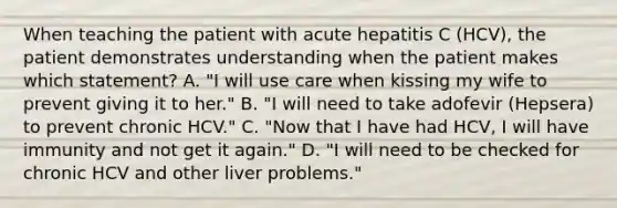 When teaching the patient with acute hepatitis C (HCV), the patient demonstrates understanding when the patient makes which statement? A. "I will use care when kissing my wife to prevent giving it to her." B. "I will need to take adofevir (Hepsera) to prevent chronic HCV." C. "Now that I have had HCV, I will have immunity and not get it again." D. "I will need to be checked for chronic HCV and other liver problems."