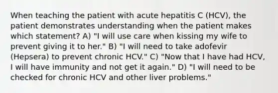 When teaching the patient with acute hepatitis C (HCV), the patient demonstrates understanding when the patient makes which statement? A) "I will use care when kissing my wife to prevent giving it to her." B) "I will need to take adofevir (Hepsera) to prevent chronic HCV." C) "Now that I have had HCV, I will have immunity and not get it again." D) "I will need to be checked for chronic HCV and other liver problems."