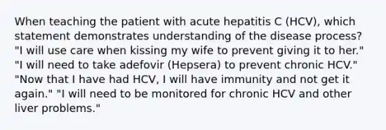 When teaching the patient with acute hepatitis C (HCV), which statement demonstrates understanding of the disease process? "I will use care when kissing my wife to prevent giving it to her." "I will need to take adefovir (Hepsera) to prevent chronic HCV." "Now that I have had HCV, I will have immunity and not get it again." "I will need to be monitored for chronic HCV and other liver problems."