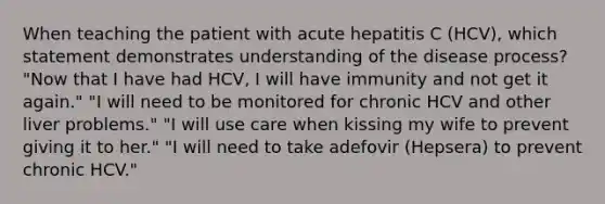 When teaching the patient with acute hepatitis C (HCV), which statement demonstrates understanding of the disease process? "Now that I have had HCV, I will have immunity and not get it again." "I will need to be monitored for chronic HCV and other liver problems." "I will use care when kissing my wife to prevent giving it to her." "I will need to take adefovir (Hepsera) to prevent chronic HCV."